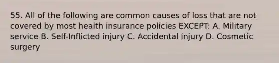 55. All of the following are common causes of loss that are not covered by most health insurance policies EXCEPT: A. Military service B. Self-Inflicted injury C. Accidental injury D. Cosmetic surgery