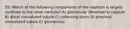 55) Which of the following components of the nephron is largely confined to the renal medulla? A) glomerular (Bowman's) capsule B) distal convoluted tubule C) collecting ducts D) proximal convoluted tubule E) glomerulus