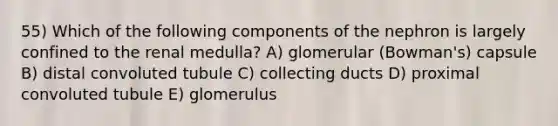 55) Which of the following components of the nephron is largely confined to the renal medulla? A) glomerular (Bowman's) capsule B) distal convoluted tubule C) collecting ducts D) proximal convoluted tubule E) glomerulus