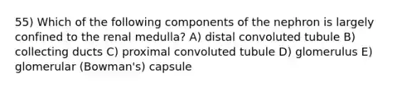 55) Which of the following components of the nephron is largely confined to the renal medulla? A) distal convoluted tubule B) collecting ducts C) proximal convoluted tubule D) glomerulus E) glomerular (Bowman's) capsule