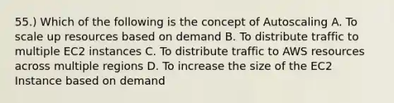 55.) Which of the following is the concept of Autoscaling A. To scale up resources based on demand B. To distribute traffic to multiple EC2 instances C. To distribute traffic to AWS resources across multiple regions D. To increase the size of the EC2 Instance based on demand