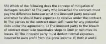 55) Which of the following does the concept of mitigation of damages require? A) The party who breached the contract must pay the difference between what the innocent party received and what he should have expected to receive under the contract. B) The parties to the contract must self-insure for any potential risks under the agreement. C) The innocent party to the breach of contract must take reasonable steps to limit or minimize its losses. D) The innocent party must deduct normal expenses incurred to earn profit from the gross income. E) Both A and C