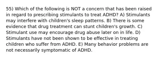 55) Which of the following is NOT a concern that has been raised in regard to prescribing stimulants to treat ADHD? A) Stimulants may interfere with children's sleep patterns. B) There is some evidence that drug treatment can stunt children's growth. C) Stimulant use may encourage drug abuse later on in life. D) Stimulants have not been shown to be effective in treating children who suffer from ADHD. E) Many behavior problems are not necessarily symptomatic of ADHD.