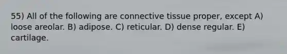 55) All of the following are <a href='https://www.questionai.com/knowledge/kYDr0DHyc8-connective-tissue' class='anchor-knowledge'>connective tissue</a> proper, except A) loose areolar. B) adipose. C) reticular. D) dense regular. E) cartilage.