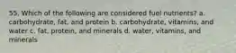 55. Which of the following are considered fuel nutrients? a. carbohydrate, fat, and protein b. carbohydrate, vitamins, and water c. fat, protein, and minerals d. water, vitamins, and minerals