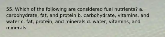 55. Which of the following are considered fuel nutrients? a. carbohydrate, fat, and protein b. carbohydrate, vitamins, and water c. fat, protein, and minerals d. water, vitamins, and minerals