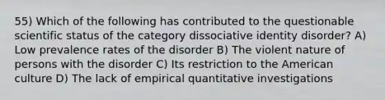 55) Which of the following has contributed to the questionable scientific status of the category dissociative identity disorder? A) Low prevalence rates of the disorder B) The violent nature of persons with the disorder C) Its restriction to the American culture D) The lack of empirical quantitative investigations