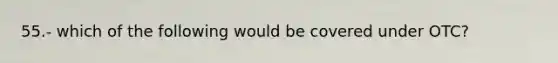 55.- which of the following would be covered under OTC?