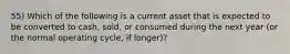 55) Which of the following is a current asset that is expected to be converted to cash, sold, or consumed during the next year (or the normal operating cycle, if longer)?