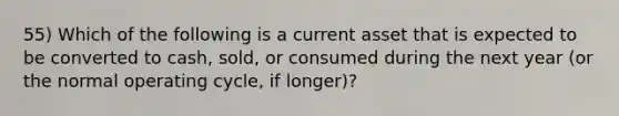 55) Which of the following is a current asset that is expected to be converted to cash, sold, or consumed during the next year (or the normal operating cycle, if longer)?