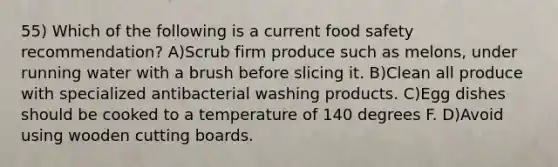 55) Which of the following is a current food safety recommendation? A)Scrub firm produce such as melons, under running water with a brush before slicing it. B)Clean all produce with specialized antibacterial washing products. C)Egg dishes should be cooked to a temperature of 140 degrees F. D)Avoid using wooden cutting boards.