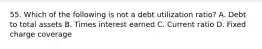 55. Which of the following is not a debt utilization ratio? A. Debt to total assets B. Times interest earned C. Current ratio D. Fixed charge coverage