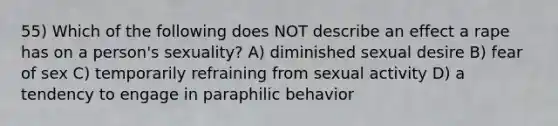 55) Which of the following does NOT describe an effect a rape has on a person's sexuality? A) diminished sexual desire B) fear of sex C) temporarily refraining from sexual activity D) a tendency to engage in paraphilic behavior