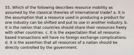 55. Which of the following describes resource mobility as assumed by the classical theories of international trade? a. It is the assumption that a resource used in producing a product for one industry can be shifted and put to use in another industry. b. It is the notion that countries should share their resources freely with other countries. c. It is the expectation that all resource-based transactions will have no foreign exchange complications. d. It is the assertion that all resources of a nation should be directly controlled by the government.