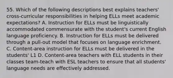 55. Which of the following descriptions best explains teachers' cross-curricular responsibilities in helping ELLs meet academic expectations? A. Instruction for ELLs must be linguistically accommodated commensurate with the student's current English language proficiency. B. Instruction for ELLs must be delivered through a pull-out model that focuses on language enrichment. C. Content-area instruction for ELLs must be delivered in the students' L1 D. Content-area teachers with ELL students in their classes team-teach with ESL teachers to ensure that all students' language needs are effectively addressed.