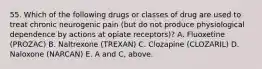 55. Which of the following drugs or classes of drug are used to treat chronic neurogenic pain (but do not produce physiological dependence by actions at opiate receptors)? A. Fluoxetine (PROZAC) B. Naltrexone (TREXAN) C. Clozapine (CLOZARIL) D. Naloxone (NARCAN) E. A and C, above.