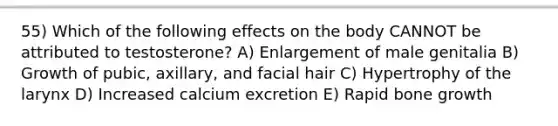 55) Which of the following effects on the body CANNOT be attributed to testosterone? A) Enlargement of male genitalia B) Growth of pubic, axillary, and facial hair C) Hypertrophy of the larynx D) Increased calcium excretion E) Rapid bone growth