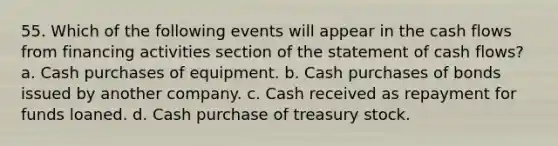 55. Which of the following events will appear in the cash flows from financing activities section of the statement of cash flows? a. Cash purchases of equipment. b. Cash purchases of bonds issued by another company. c. Cash received as repayment for funds loaned. d. Cash purchase of treasury stock.