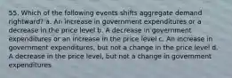 55. Which of the following events shifts aggregate demand rightward? a. An increase in government expenditures or a decrease in the price level b. A decrease in government expenditures or an increase in the price level c. An increase in government expenditures, but not a change in the price level d. A decrease in the price level, but not a change in government expenditures