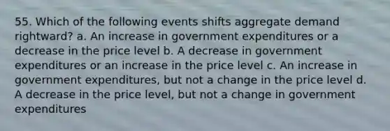 55. Which of the following events shifts aggregate demand rightward? a. An increase in government expenditures or a decrease in the price level b. A decrease in government expenditures or an increase in the price level c. An increase in government expenditures, but not a change in the price level d. A decrease in the price level, but not a change in government expenditures