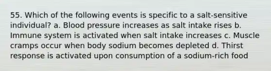 55. Which of the following events is specific to a salt-sensitive individual? a. Blood pressure increases as salt intake rises b. Immune system is activated when salt intake increases c. Muscle cramps occur when body sodium becomes depleted d. Thirst response is activated upon consumption of a sodium-rich food