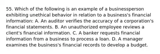 55. Which of the following is an example of a businessperson exhibiting unethical behavior in relation to a business's financial information: A. An auditor verifies the accuracy of a corporation's financial statements. B. An unauthorized employee reviews a client's financial information. C. A banker requests financial information from a business to process a loan. D. A manager examines the business's financial records to develop a budget.