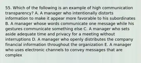 55. Which of the following is an example of high communication transparency? A. A manager who intentionally distorts information to make it appear more favorable to his subordinates B. A manager whose words communicate one message while his gestures communicate something else C. A manager who sets aside adequate time and privacy for a meeting without interruptions D. A manager who openly distributes the company financial information throughout the organization E. A manager who uses electronic channels to convey messages that are complex