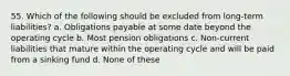 55. Which of the following should be excluded from long-term liabilities? a. Obligations payable at some date beyond the operating cycle b. Most pension obligations c. Non-current liabilities that mature within the operating cycle and will be paid from a sinking fund d. None of these