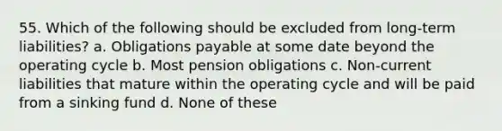 55. Which of the following should be excluded from long-term liabilities? a. Obligations payable at some date beyond the operating cycle b. Most pension obligations c. Non-current liabilities that mature within the operating cycle and will be paid from a sinking fund d. None of these