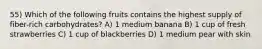 55) Which of the following fruits contains the highest supply of fiber-rich carbohydrates? A) 1 medium banana B) 1 cup of fresh strawberries C) 1 cup of blackberries D) 1 medium pear with skin