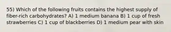 55) Which of the following fruits contains the highest supply of fiber-rich carbohydrates? A) 1 medium banana B) 1 cup of fresh strawberries C) 1 cup of blackberries D) 1 medium pear with skin