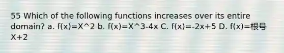 55 Which of the following functions increases over its entire domain? a. f(x)=X^2 b. f(x)=X^3-4x C. f(x)=-2x+5 D. f(x)=根号X+2