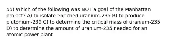 55) Which of the following was NOT a goal of the Manhattan project? A) to isolate enriched uranium-235 B) to produce plutonium-239 C) to determine the critical mass of uranium-235 D) to determine the amount of uranium-235 needed for an atomic power plant