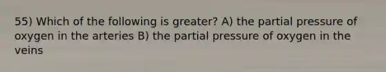 55) Which of the following is greater? A) the partial pressure of oxygen in the arteries B) the partial pressure of oxygen in the veins