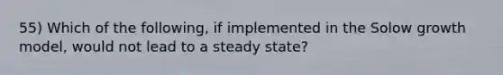 55) Which of the following, if implemented in the Solow growth model, would not lead to a steady state?