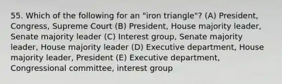 55. Which of the following for an "iron triangle"? (A) President, Congress, Supreme Court (B) President, House majority leader, Senate majority leader (C) Interest group, Senate majority leader, House majority leader (D) Executive department, House majority leader, President (E) Executive department, Congressional committee, interest group