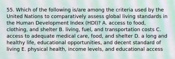 55. Which of the following is/are among the criteria used by the United Nations to comparatively assess global living standards in the Human Development Index (HDI)? A. access to food, clothing, and shelter B. living, fuel, and transportation costs C. access to adequate medical care, food, and shelter D. a long and healthy life, educational opportunities, and decent standard of living E. physical health, income levels, and educational access