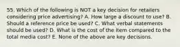 55. Which of the following is NOT a key decision for retailers considering price advertising? A. How large a discount to use? B. Should a reference price be used? C. What verbal statements should be used? D. What is the cost of the item compared to the total media cost? E. None of the above are key decisions.