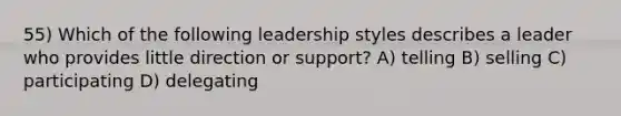 55) Which of the following leadership styles describes a leader who provides little direction or support? A) telling B) selling C) participating D) delegating