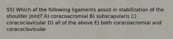 55) Which of the following ligaments assist in stabilization of the shoulder joint? A) coracoacromial B) subscapularis C) coracoclavicular D) all of the above E) both coracoacromial and coracoclavicular