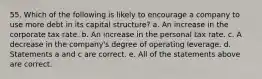 55. Which of the following is likely to encourage a company to use more debt in its capital structure? a. An increase in the corporate tax rate. b. An increase in the personal tax rate. c. A decrease in the company's degree of operating leverage. d. Statements a and c are correct. e. All of the statements above are correct.