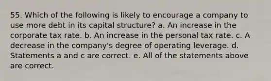 55. Which of the following is likely to encourage a company to use more debt in its capital structure? a. An increase in the corporate tax rate. b. An increase in the personal tax rate. c. A decrease in the company's degree of operating leverage. d. Statements a and c are correct. e. All of the statements above are correct.