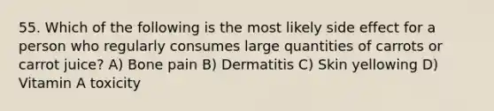 55. Which of the following is the most likely side effect for a person who regularly consumes large quantities of carrots or carrot juice? A) Bone pain B) Dermatitis C) Skin yellowing D) Vitamin A toxicity