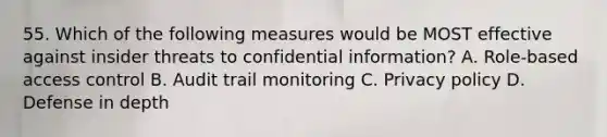 55. Which of the following measures would be MOST effective against insider threats to confidential information? A. Role-based access control B. Audit trail monitoring C. Privacy policy D. Defense in depth