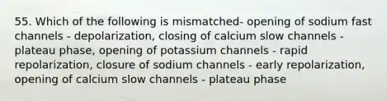 55. Which of the following is mismatched- opening of sodium fast channels - depolarization, closing of calcium slow channels - plateau phase, opening of potassium channels - rapid repolarization, closure of sodium channels - early repolarization, opening of calcium slow channels - plateau phase