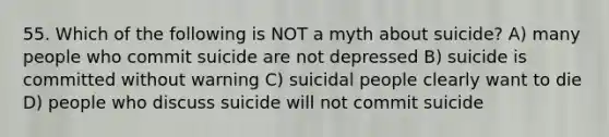 55. Which of the following is NOT a myth about suicide? A) many people who commit suicide are not depressed B) suicide is committed without warning C) suicidal people clearly want to die D) people who discuss suicide will not commit suicide