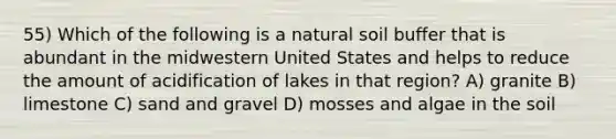 55) Which of the following is a natural soil buffer that is abundant in the midwestern United States and helps to reduce the amount of acidification of lakes in that region? A) granite B) limestone C) sand and gravel D) mosses and algae in the soil