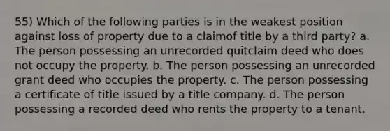 55) Which of the following parties is in the weakest position against loss of property due to a claimof title by a third party? a. The person possessing an unrecorded quitclaim deed who does not occupy the property. b. The person possessing an unrecorded grant deed who occupies the property. c. The person possessing a certificate of title issued by a title company. d. The person possessing a recorded deed who rents the property to a tenant.