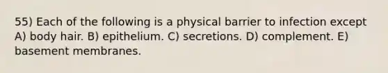 55) Each of the following is a physical barrier to infection except A) body hair. B) epithelium. C) secretions. D) complement. E) basement membranes.