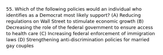 55. Which of the following policies would an individual who identifies as a Democrat most likely support? (A) Reducing regulations on Wall Street to stimulate economic growth (B) Decreasing the role of the federal government to ensure access to health care (C) Increasing federal enforcement of immigration laws (D) Strengthening anti-discrimination policies for married gay couples